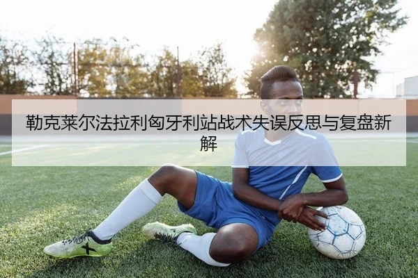 勒克莱尔法拉利匈牙利站战术失误反思与复盘新解