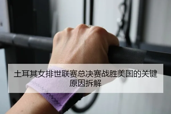 土耳其女排世联赛总决赛战胜美国的关键原因拆解